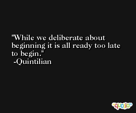 While we deliberate about beginning it is all ready too late to begin. -Quintilian