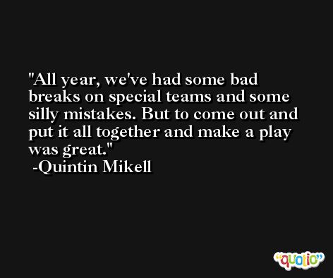 All year, we've had some bad breaks on special teams and some silly mistakes. But to come out and put it all together and make a play was great. -Quintin Mikell