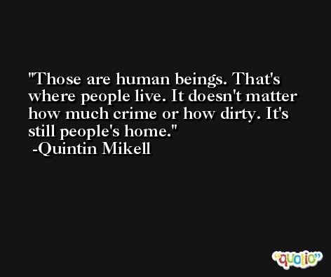 Those are human beings. That's where people live. It doesn't matter how much crime or how dirty. It's still people's home. -Quintin Mikell