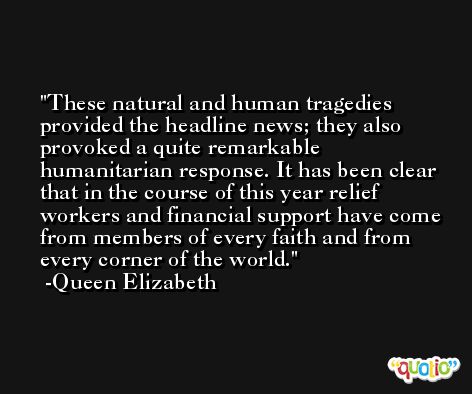 These natural and human tragedies provided the headline news; they also provoked a quite remarkable humanitarian response. It has been clear that in the course of this year relief workers and financial support have come from members of every faith and from every corner of the world. -Queen Elizabeth