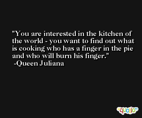 You are interested in the kitchen of the world - you want to find out what is cooking who has a finger in the pie and who will burn his finger. -Queen Juliana