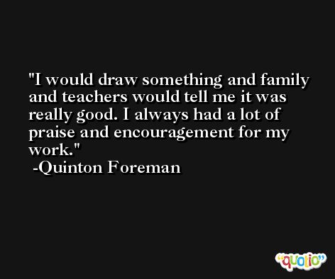 I would draw something and family and teachers would tell me it was really good. I always had a lot of praise and encouragement for my work. -Quinton Foreman