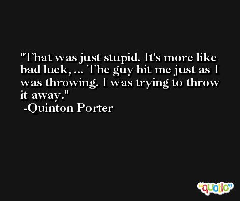 That was just stupid. It's more like bad luck, ... The guy hit me just as I was throwing. I was trying to throw it away. -Quinton Porter