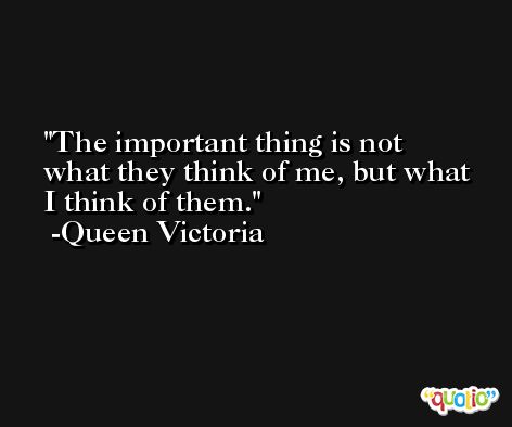 The important thing is not what they think of me, but what I think of them. -Queen Victoria