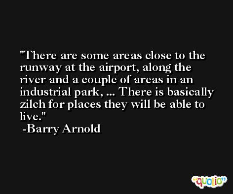 There are some areas close to the runway at the airport, along the river and a couple of areas in an industrial park, ... There is basically zilch for places they will be able to live. -Barry Arnold
