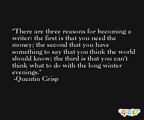 There are three reasons for becoming a writer: the first is that you need the money; the second that you have something to say that you think the world should know; the third is that you can't think what to do with the long winter evenings. -Quentin Crisp