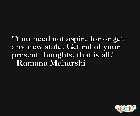 You need not aspire for or get any new state. Get rid of your present thoughts, that is all. -Ramana Maharshi