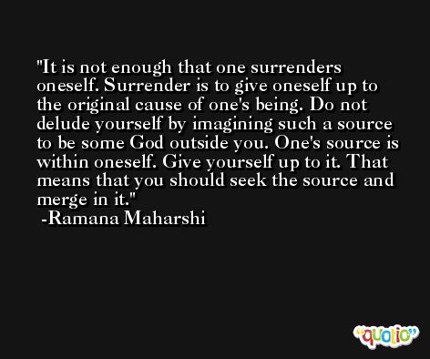 It is not enough that one surrenders oneself. Surrender is to give oneself up to the original cause of one's being. Do not delude yourself by imagining such a source to be some God outside you. One's source is within oneself. Give yourself up to it. That means that you should seek the source and merge in it. -Ramana Maharshi