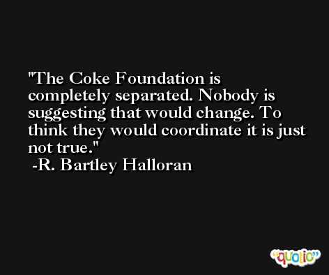 The Coke Foundation is completely separated. Nobody is suggesting that would change. To think they would coordinate it is just not true. -R. Bartley Halloran