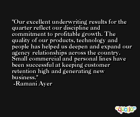 Our excellent underwriting results for the quarter reflect our discipline and commitment to profitable growth. The quality of our products, technology and people has helped us deepen and expand our agency relationships across the country. Small commercial and personal lines have been successful at keeping customer retention high and generating new business. -Ramani Ayer