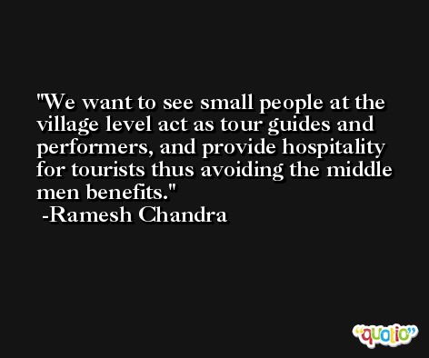 We want to see small people at the village level act as tour guides and performers, and provide hospitality for tourists thus avoiding the middle men benefits. -Ramesh Chandra