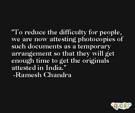 To reduce the difficulty for people, we are now attesting photocopies of such documents as a temporary arrangement so that they will get enough time to get the originals attested in India. -Ramesh Chandra