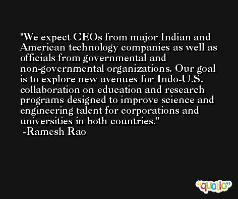 We expect CEOs from major Indian and American technology companies as well as officials from governmental and non-governmental organizations. Our goal is to explore new avenues for Indo-U.S. collaboration on education and research programs designed to improve science and engineering talent for corporations and universities in both countries. -Ramesh Rao