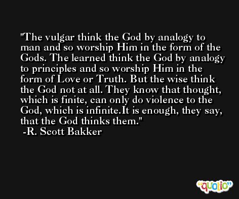 The vulgar think the God by analogy to man and so worship Him in the form of the Gods. The learned think the God by analogy to principles and so worship Him in the form of Love or Truth. But the wise think the God not at all. They know that thought, which is finite, can only do violence to the God, which is infinite.It is enough, they say, that the God thinks them. -R. Scott Bakker