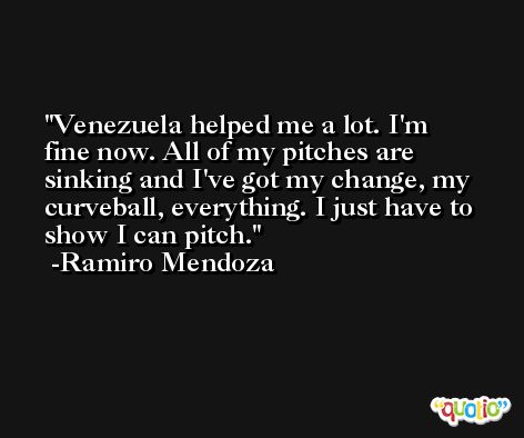 Venezuela helped me a lot. I'm fine now. All of my pitches are sinking and I've got my change, my curveball, everything. I just have to show I can pitch. -Ramiro Mendoza