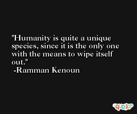 Humanity is quite a unique species, since it is the only one with the means to wipe itself out. -Ramman Kenoun