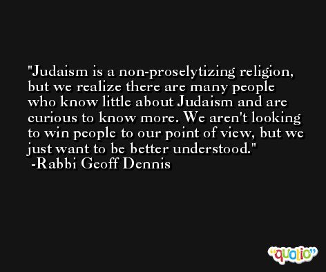 Judaism is a non-proselytizing religion, but we realize there are many people who know little about Judaism and are curious to know more. We aren't looking to win people to our point of view, but we just want to be better understood. -Rabbi Geoff Dennis