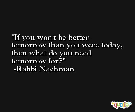 If you won't be better tomorrow than you were today, then what do you need tomorrow for? -Rabbi Nachman