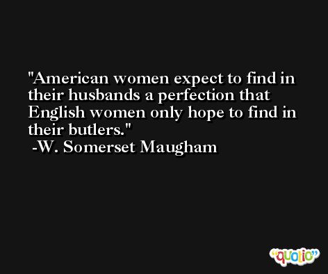 American women expect to find in their husbands a perfection that English women only hope to find in their butlers. -W. Somerset Maugham