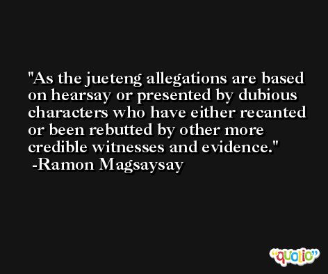 As the jueteng allegations are based on hearsay or presented by dubious characters who have either recanted or been rebutted by other more credible witnesses and evidence. -Ramon Magsaysay