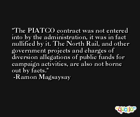 The PIATCO contract was not entered into by the administration, it was in fact nullified by it. The North Rail, and other government projects and charges of diversion allegations of public funds for campaign activities, are also not borne out by facts. -Ramon Magsaysay