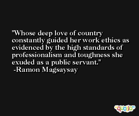 Whose deep love of country constantly guided her work ethics as evidenced by the high standards of professionalism and toughness she exuded as a public servant. -Ramon Magsaysay