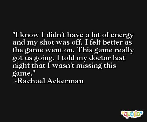 I know I didn't have a lot of energy and my shot was off. I felt better as the game went on. This game really got us going. I told my doctor last night that I wasn't missing this game. -Rachael Ackerman