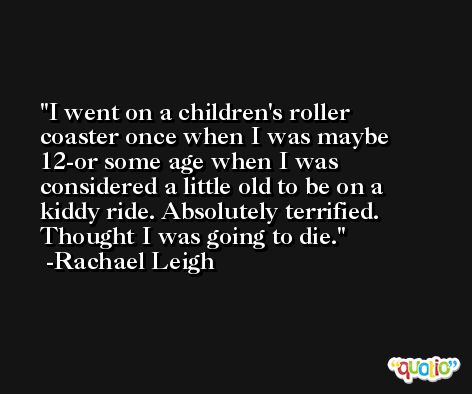 I went on a children's roller coaster once when I was maybe 12-or some age when I was considered a little old to be on a kiddy ride. Absolutely terrified. Thought I was going to die. -Rachael Leigh