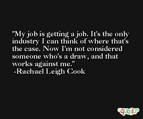 My job is getting a job. It's the only industry I can think of where that's the case. Now I'm not considered someone who's a draw, and that works against me. -Rachael Leigh Cook