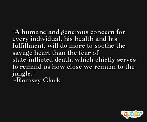 A humane and generous concern for every individual, his health and his fulfillment, will do more to soothe the savage heart than the fear of state-inflicted death, which chiefly serves to remind us how close we remain to the jungle. -Ramsey Clark