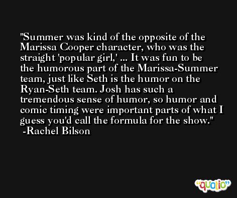 Summer was kind of the opposite of the Marissa Cooper character, who was the straight 'popular girl,' ... It was fun to be the humorous part of the Marissa-Summer team, just like Seth is the humor on the Ryan-Seth team. Josh has such a tremendous sense of humor, so humor and comic timing were important parts of what I guess you'd call the formula for the show. -Rachel Bilson
