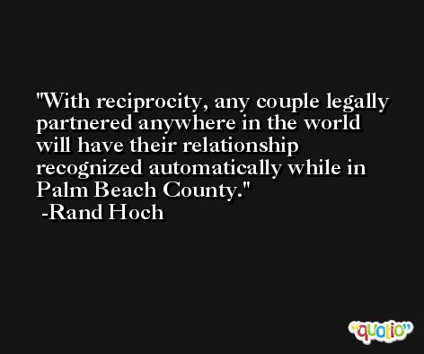 With reciprocity, any couple legally partnered anywhere in the world will have their relationship recognized automatically while in Palm Beach County. -Rand Hoch