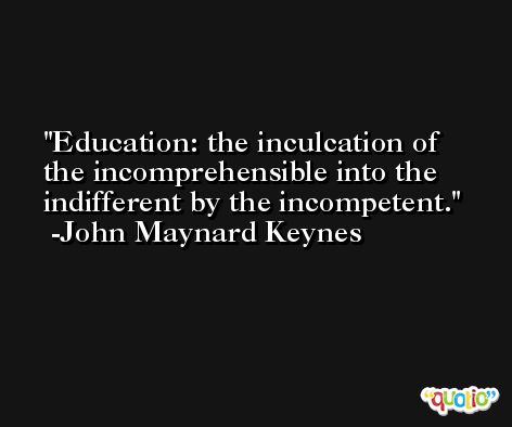 Education: the inculcation of the incomprehensible into the indifferent by the incompetent. -John Maynard Keynes