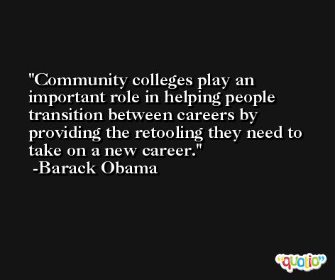 Community colleges play an important role in helping people transition between careers by providing the retooling they need to take on a new career. -Barack Obama