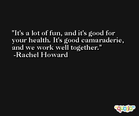 It's a lot of fun, and it's good for your health. It's good camaraderie, and we work well together. -Rachel Howard