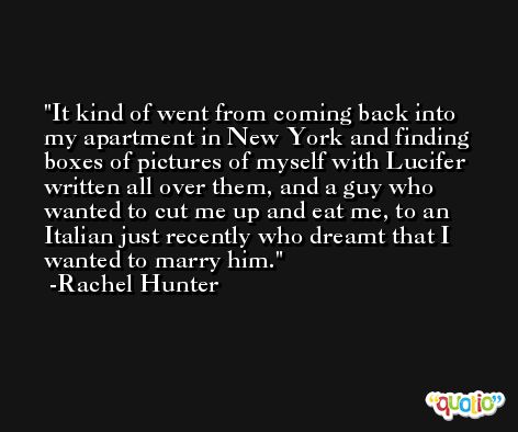 It kind of went from coming back into my apartment in New York and finding boxes of pictures of myself with Lucifer written all over them, and a guy who wanted to cut me up and eat me, to an Italian just recently who dreamt that I wanted to marry him. -Rachel Hunter