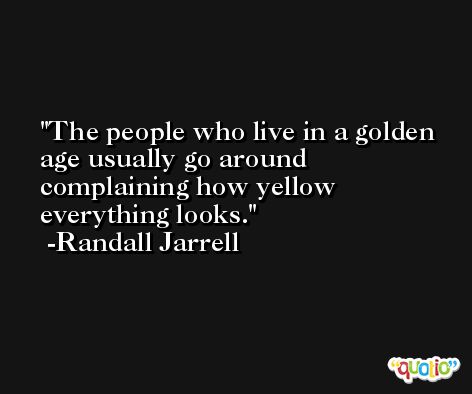 The people who live in a golden age usually go around complaining how yellow everything looks. -Randall Jarrell