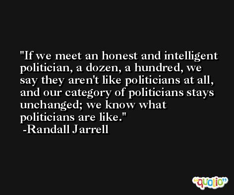 If we meet an honest and intelligent politician, a dozen, a hundred, we say they aren't like politicians at all, and our category of politicians stays unchanged; we know what politicians are like. -Randall Jarrell