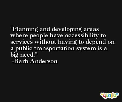 Planning and developing areas where people have accessibility to services without having to depend on a public transportation system is a big need. -Barb Anderson