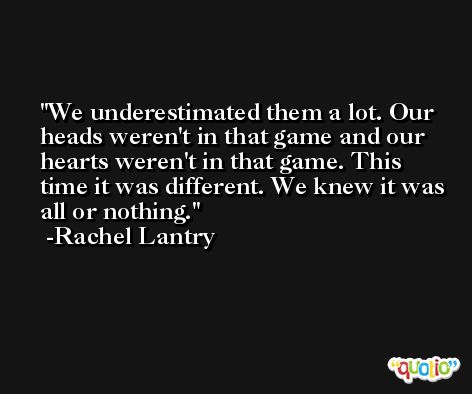 We underestimated them a lot. Our heads weren't in that game and our hearts weren't in that game. This time it was different. We knew it was all or nothing. -Rachel Lantry