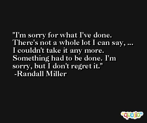 I'm sorry for what I've done. There's not a whole lot I can say, ... I couldn't take it any more. Something had to be done. I'm sorry, but I don't regret it. -Randall Miller