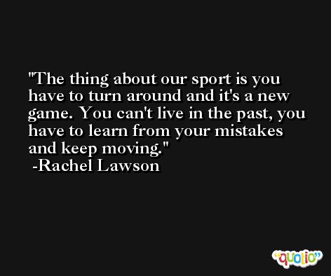 The thing about our sport is you have to turn around and it's a new game. You can't live in the past, you have to learn from your mistakes and keep moving. -Rachel Lawson