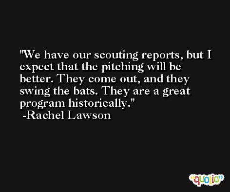 We have our scouting reports, but I expect that the pitching will be better. They come out, and they swing the bats. They are a great program historically. -Rachel Lawson