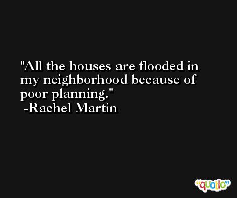 All the houses are flooded in my neighborhood because of poor planning. -Rachel Martin