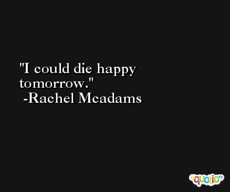 I could die happy tomorrow. -Rachel Mcadams