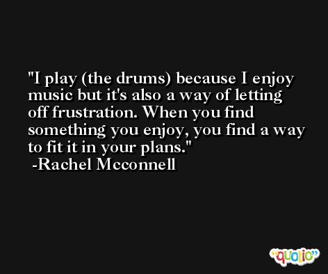 I play (the drums) because I enjoy music but it's also a way of letting off frustration. When you find something you enjoy, you find a way to fit it in your plans. -Rachel Mcconnell