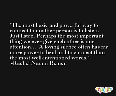 The most basic and powerful way to connect to another person is to listen. Just listen. Perhaps the most important thing we ever give each other is our attention…. A loving silence often has far more power to heal and to connect than the most well-intentioned words. -Rachel Naomi Remen