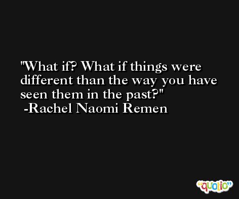 What if? What if things were different than the way you have seen them in the past? -Rachel Naomi Remen