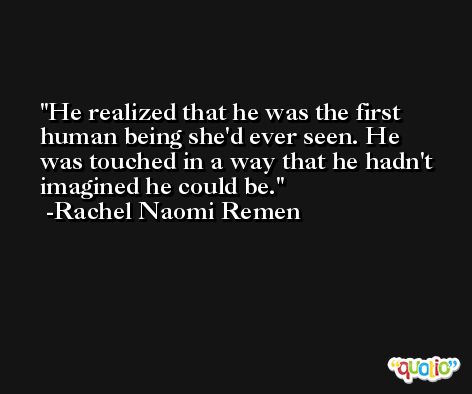 He realized that he was the first human being she'd ever seen. He was touched in a way that he hadn't imagined he could be. -Rachel Naomi Remen