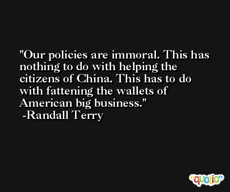 Our policies are immoral. This has nothing to do with helping the citizens of China. This has to do with fattening the wallets of American big business. -Randall Terry